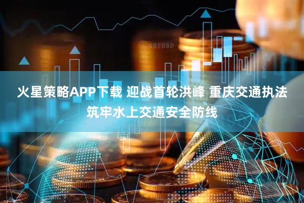 火星策略APP下载 迎战首轮洪峰 重庆交通执法筑牢水上交通安全防线
