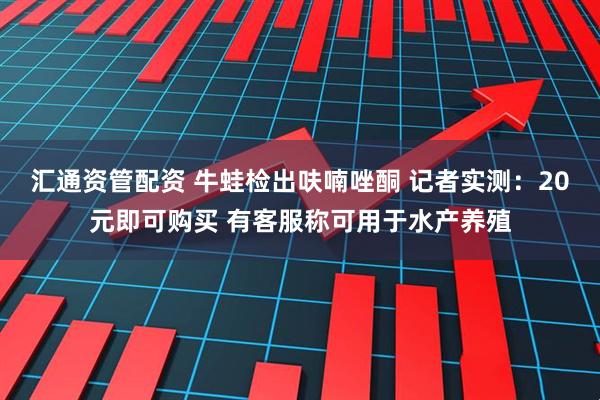 汇通资管配资 牛蛙检出呋喃唑酮 记者实测：20元即可购买 有客服称可用于水产养殖