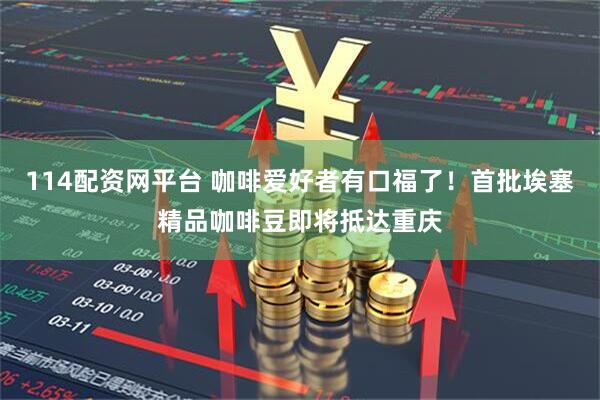 114配资网平台 咖啡爱好者有口福了！首批埃塞精品咖啡豆即将抵达重庆