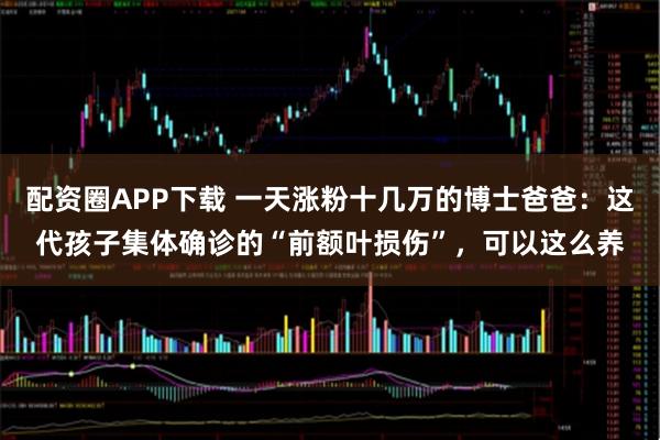 配资圈APP下载 一天涨粉十几万的博士爸爸：这代孩子集体确诊的“前额叶损伤”，可以这么养