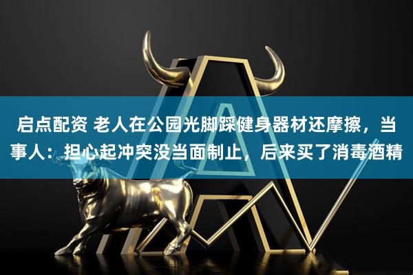 启点配资 老人在公园光脚踩健身器材还摩擦，当事人：担心起冲突没当面制止，后来买了消毒酒精