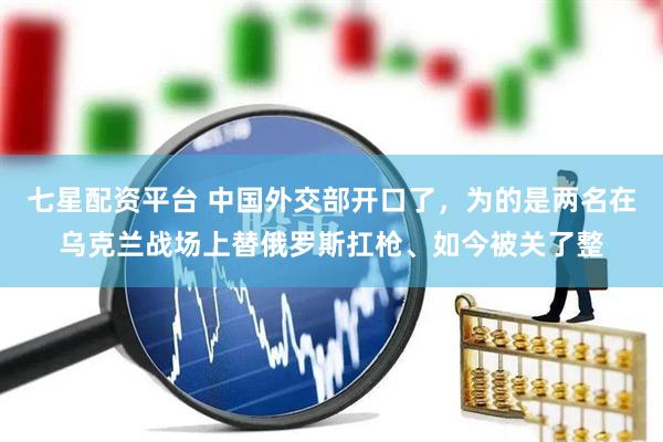 七星配资平台 中国外交部开口了，为的是两名在乌克兰战场上替俄罗斯扛枪、如今被关了整