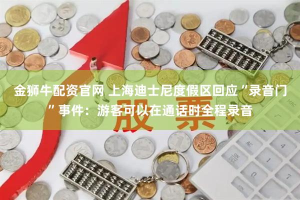 金狮牛配资官网 上海迪士尼度假区回应“录音门”事件：游客可以在通话时全程录音