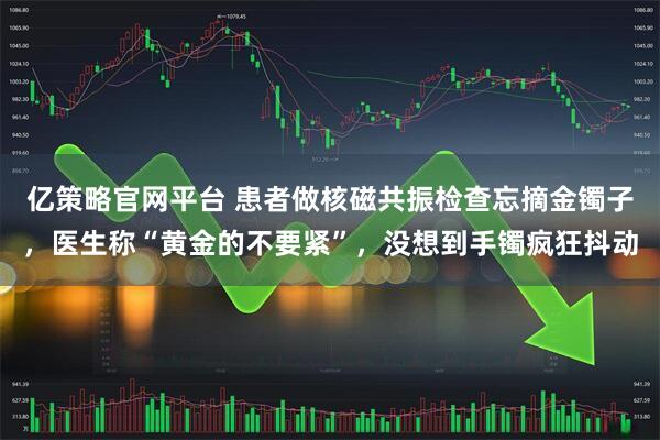 亿策略官网平台 患者做核磁共振检查忘摘金镯子，医生称“黄金的不要紧”，没想到手镯疯狂抖动