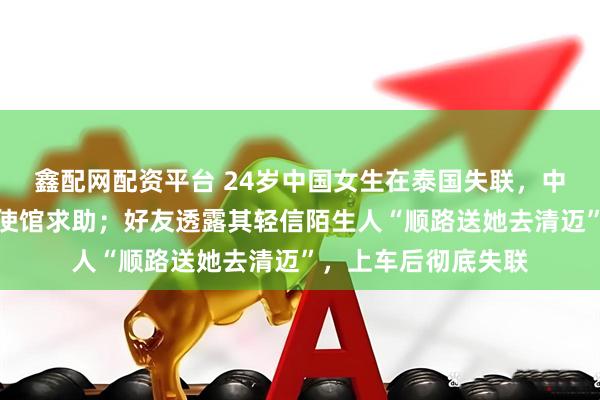 鑫配网配资平台 24岁中国女生在泰国失联，中使馆确认家属已向使馆求助；好友透露其轻信陌生人“顺路送她去清迈”，上车后彻底失联