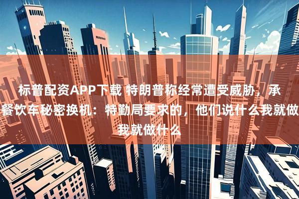 标普配资APP下载 特朗普称经常遭受威胁，承认坐餐饮车秘密换机：特勤局要求的，他们说什么我就做什么