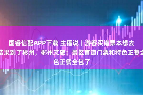国睿信配APP下载 主播说｜游客买错票本想去郴州结果到了彬州，郴州文旅：景区首道门票和特色正餐全包了