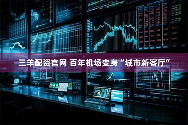 三羊配资官网 百年机场变身“城市新客厅”