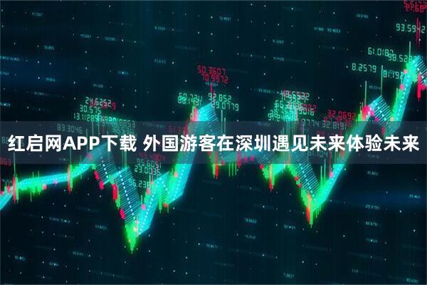红启网APP下载 外国游客在深圳遇见未来体验未来
