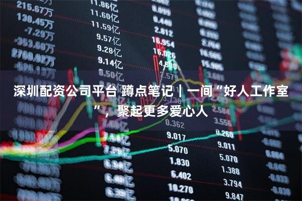 深圳配资公司平台 蹲点笔记｜一间“好人工作室”，聚起更多爱心人