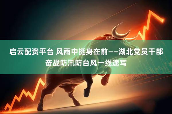 启云配资平台 风雨中挺身在前——湖北党员干部奋战防汛防台风一线速写