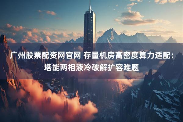 广州股票配资网官网 存量机房高密度算力适配：塔能两相液冷破解扩容难题