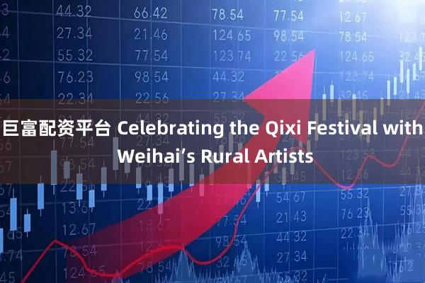 巨富配资平台 Celebrating the Qixi Festival with Weihai’s Rural Artists
