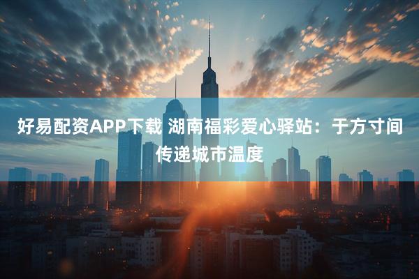 好易配资APP下载 湖南福彩爱心驿站：于方寸间传递城市温度
